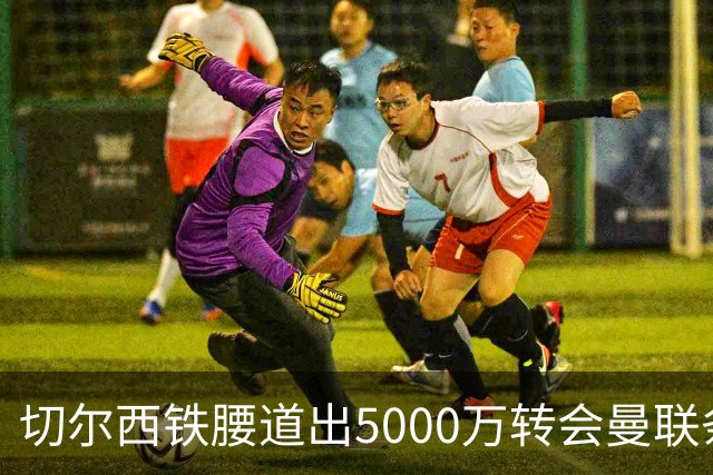 切尔西铁腰道出5000万转会曼联条件！埃德本周再次体检，原因曝光